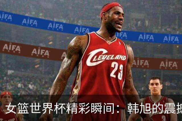 女篮世界杯精彩瞬间：韩旭的震撼盖帽不容错过